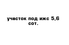 участок под ижс 5,6 сот.